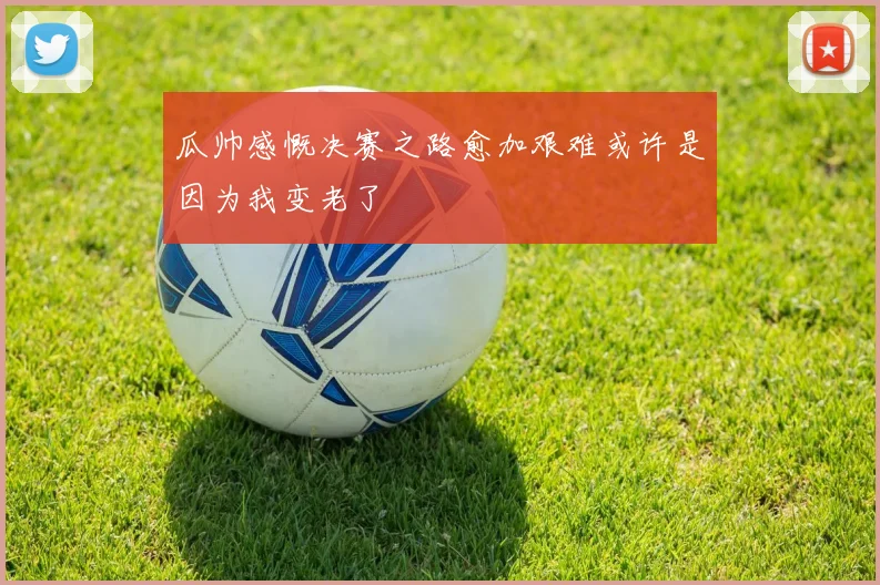 瓜帅感慨决赛之路愈加艰难或许是因为我变老了