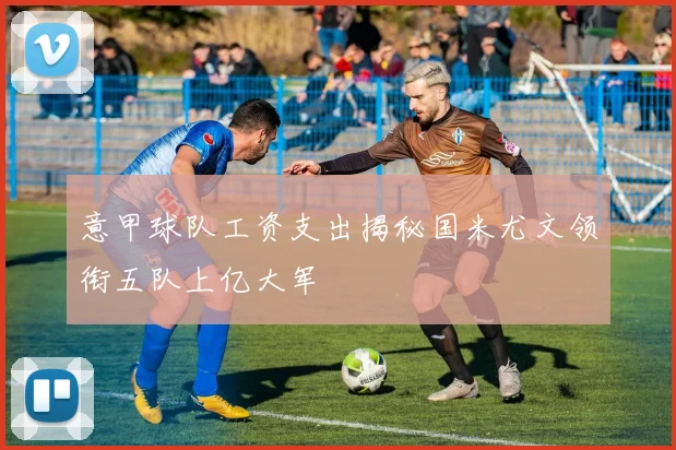意甲球队工资支出揭秘国米尤文领衔五队上亿大军