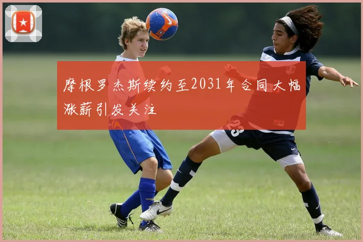 摩根罗杰斯续约至2031年合同大幅涨薪引发关注