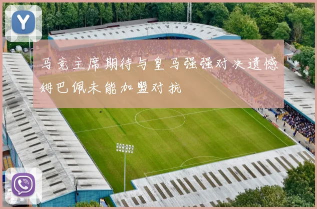 马竞主席期待与皇马强强对决遗憾姆巴佩未能加盟对抗