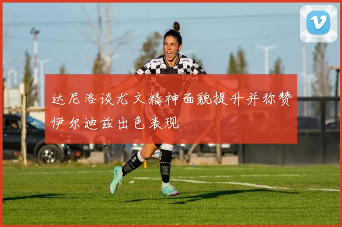 达尼洛谈尤文精神面貌提升并称赞伊尔迪兹出色表现