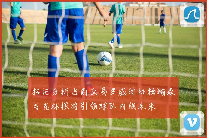 拓记分析当前交易罗威时机杨瀚森与克林根将引领球队内线未来