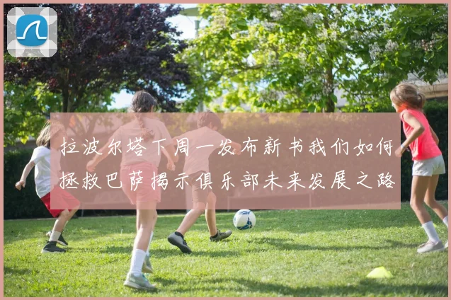 拉波尔塔下周一发布新书我们如何拯救巴萨揭示俱乐部未来发展之路
