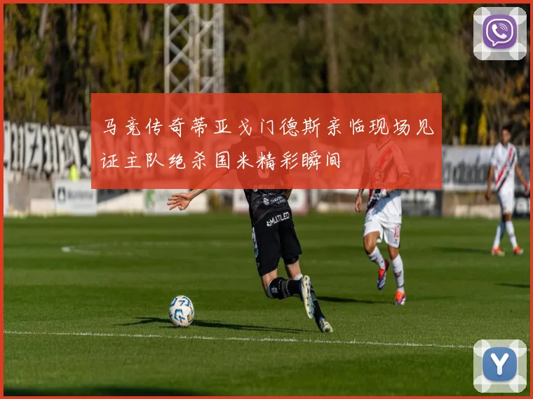 马竞传奇蒂亚戈门德斯亲临现场见证主队绝杀国米精彩瞬间