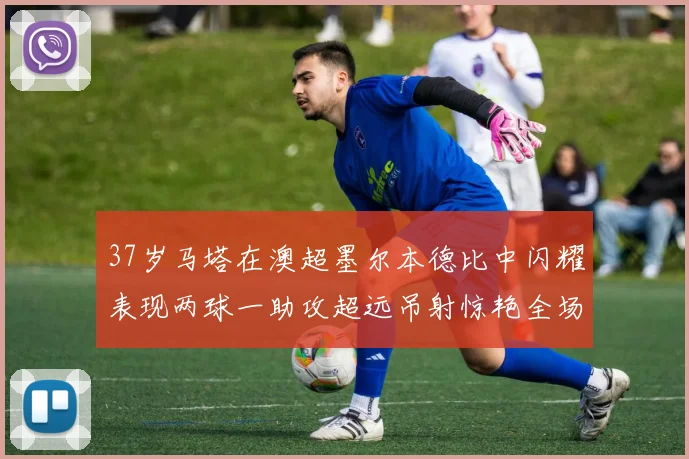 37岁马塔在澳超墨尔本德比中闪耀表现两球一助攻超远吊射惊艳全场