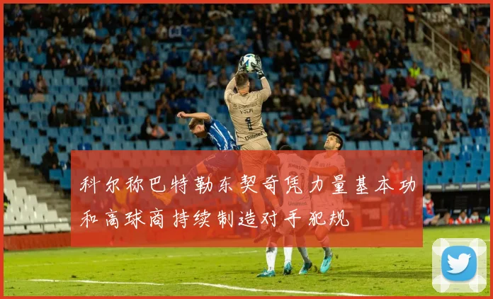 科尔称巴特勒东契奇凭力量基本功和高球商持续制造对手犯规