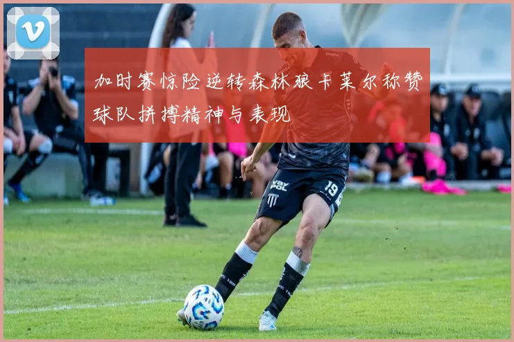 加时赛惊险逆转森林狼卡莱尔称赞球队拼搏精神与表现