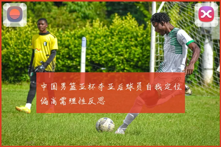 中国男篮亚杯夺亚后球员自我定位偏高需理性反思