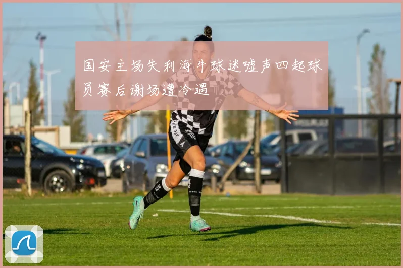 国安主场失利海牛球迷嘘声四起球员赛后谢场遭冷遇