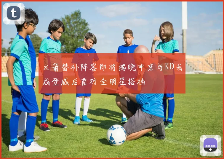 火箭替补阵容即将揭晓申京与KD或成登威后首对全明星搭档