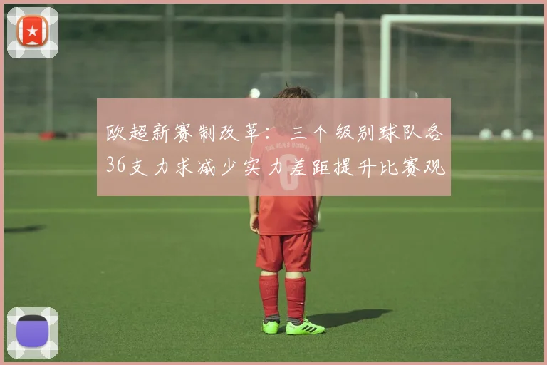 欧超新赛制改革：三个级别球队各36支力求减少实力差距提升比赛观赏性