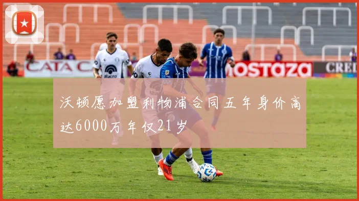 沃顿愿加盟利物浦合同五年身价高达6000万年仅21岁