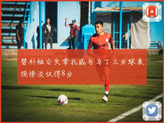 替补组合失常扎威与马丁三分球表现惨淡仅得8分