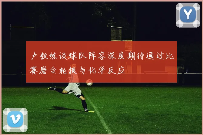 卢教练谈球队阵容深度期待通过比赛磨合轮换与化学反应