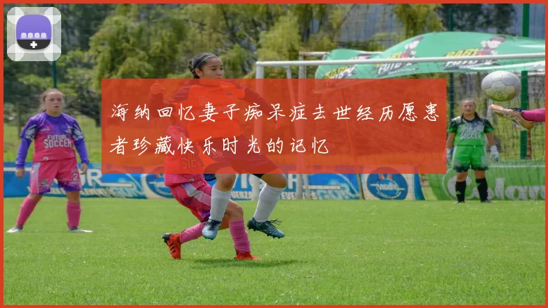 海纳回忆妻子痴呆症去世经历愿患者珍藏快乐时光的记忆