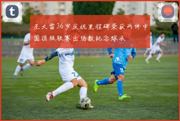 王大雷36岁庆祝里程碑荣获两件中国顶级联赛出场数纪念球衣
