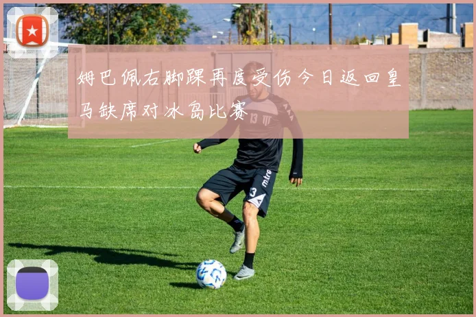 姆巴佩右脚踝再度受伤今日返回皇马缺席对冰岛比赛