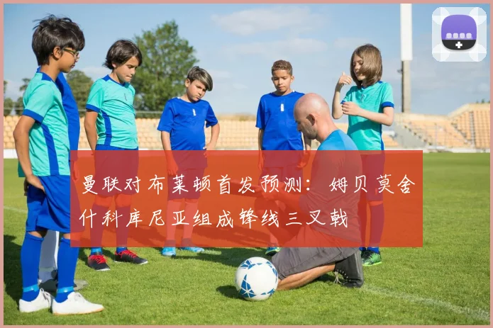 曼联对布莱顿首发预测：姆贝莫舍什科库尼亚组成锋线三叉戟