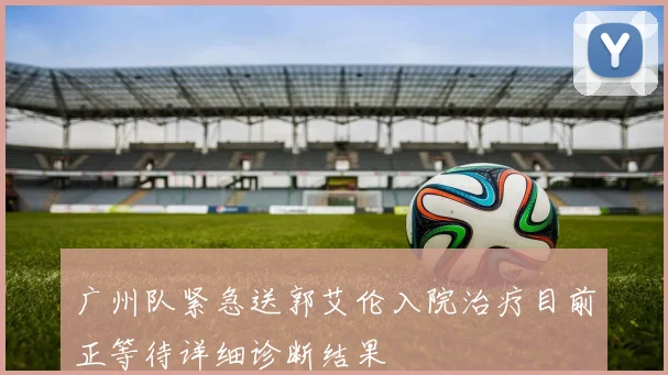 广州队紧急送郭艾伦入院治疗目前正等待详细诊断结果