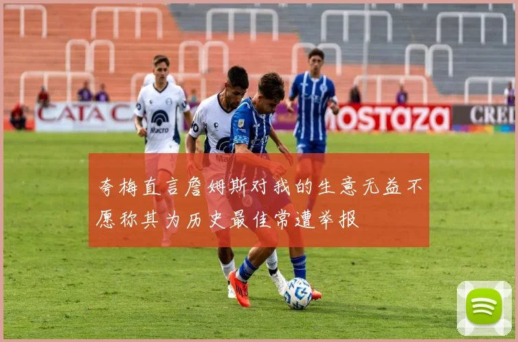 夸梅直言詹姆斯对我的生意无益不愿称其为历史最佳常遭举报