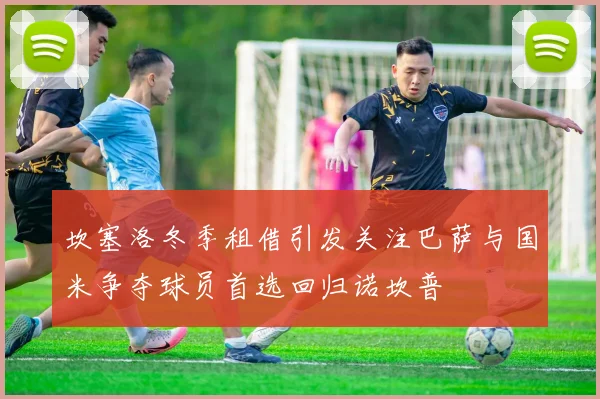 坎塞洛冬季租借引发关注巴萨与国米争夺球员首选回归诺坎普