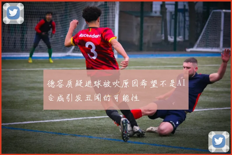 德容质疑进球被吹原因希望不是AI合成引发丑闻的可能性