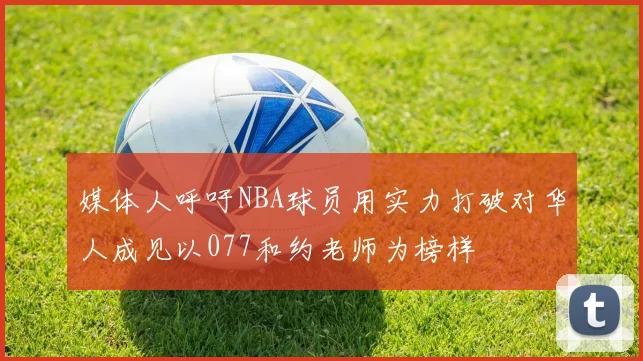 媒体人呼吁NBA球员用实力打破对华人成见以077和约老师为榜样