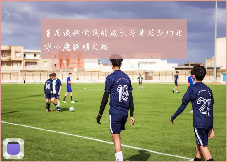 鲁尼谈姆伯莫的成长与库尼亚的进球心魔解锁之路