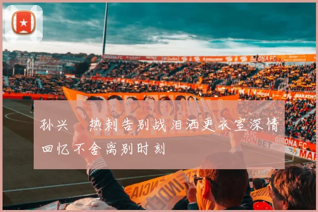 孙兴慜热刺告别战泪洒更衣室深情回忆不舍离别时刻
