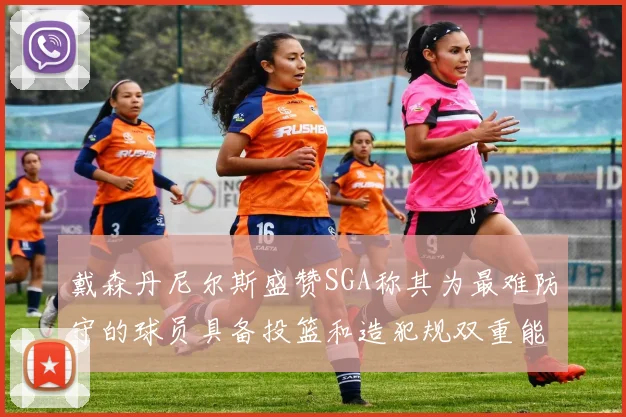 戴森丹尼尔斯盛赞SGA称其为最难防守的球员具备投篮和造犯规双重能力