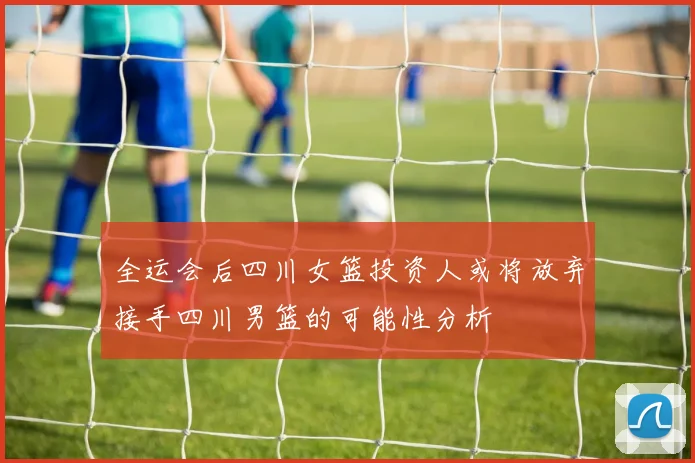 全运会后四川女篮投资人或将放弃接手四川男篮的可能性分析