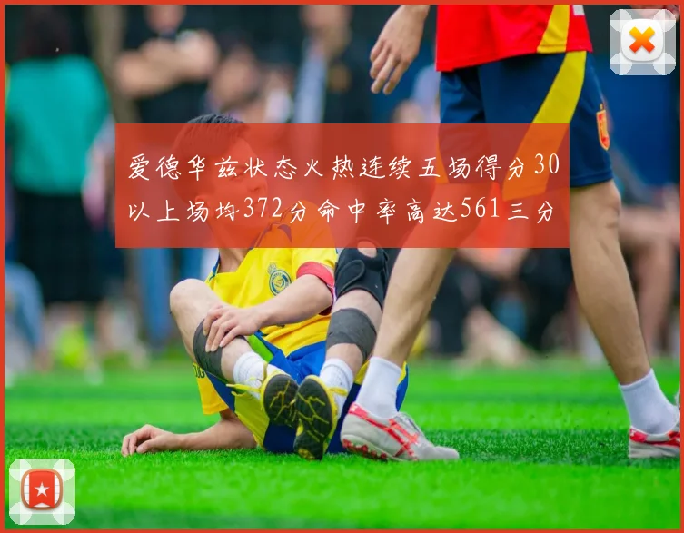 爱德华兹状态火热连续五场得分30以上场均372分命中率高达561三分命中率接近49