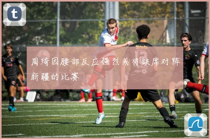 周琦因腰部反应强烈或将缺席对阵新疆的比赛