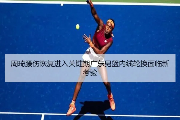 周琦腰伤恢复进入关键期广东男篮内线轮换面临新考验